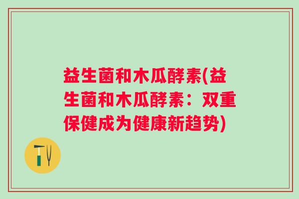 益生菌和木瓜酵素(益生菌和木瓜酵素：双重保健成为健康新趋势)
