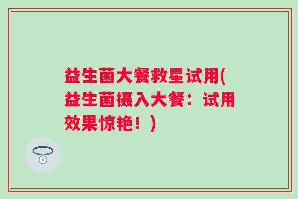 益生菌大餐救星试用(益生菌摄入大餐：试用效果惊艳！)