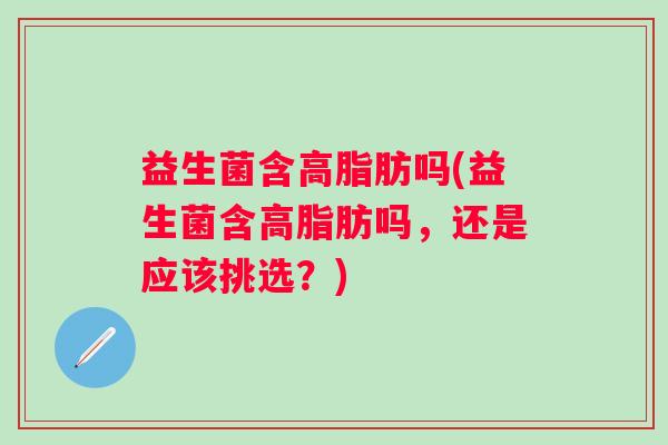 益生菌含高脂肪吗(益生菌含高脂肪吗,还是应该挑选?) 益生菌含高脂肪吗(益生菌含高脂肪吗,还是应该挑选?)