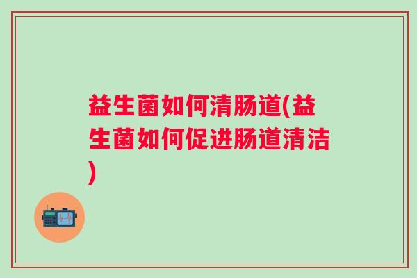 益生菌如何清肠道(益生菌如何促进肠道清洁)