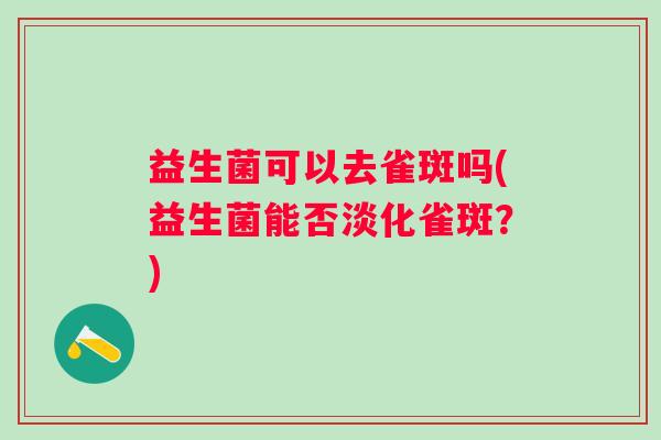 益生菌可以去雀斑吗(益生菌能否淡化雀斑?) 益生菌可以去雀斑吗(益生菌能否淡化雀斑?)