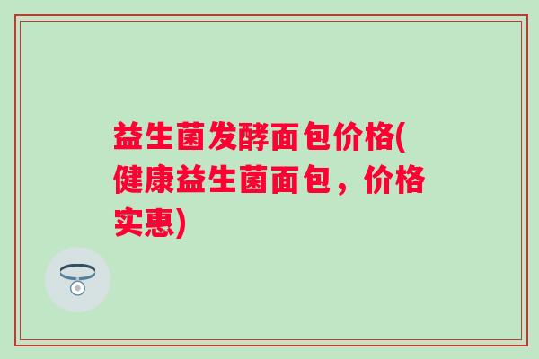 益生菌发酵面包价格(健康益生菌面包，价格实惠)