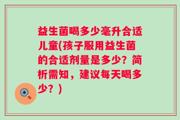 益生菌喝多少毫升合适儿童(孩子服用益生菌的合适剂量是多少?简析需知,建议每天喝多少?) 益生菌喝多少毫升合适儿童(孩子服用益生菌的合适剂量是多少?简析需知,建议每天喝多少?)