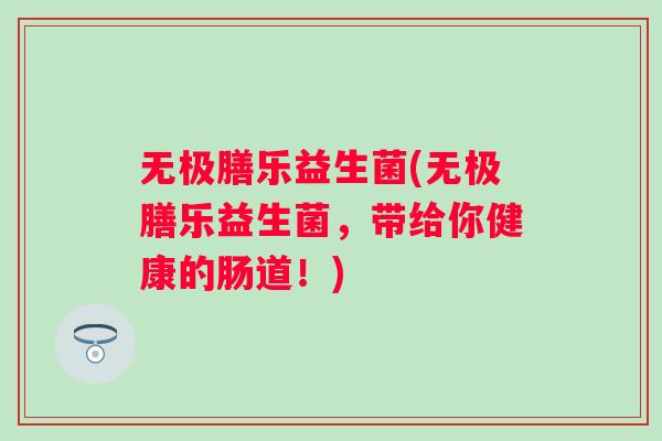 无极膳乐益生菌(无极膳乐益生菌,带给你健康的肠道!) 无极膳乐益生菌(无极膳乐益生菌,带给你健康的肠道!)