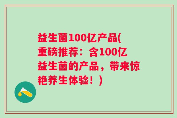 益生菌100亿产品(重磅推荐：含100亿益生菌的产品，带来惊艳养生体验！)