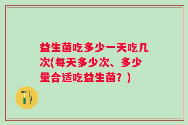 益生菌吃多少一天吃几次(每天多少次、多少量合适吃益生菌？)