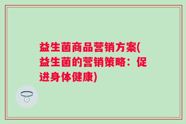 益生菌商品营销方案(益生菌的营销策略:促进身体健康) 益生菌商品营销方案(益生菌的营销策略:促进身体健康)
