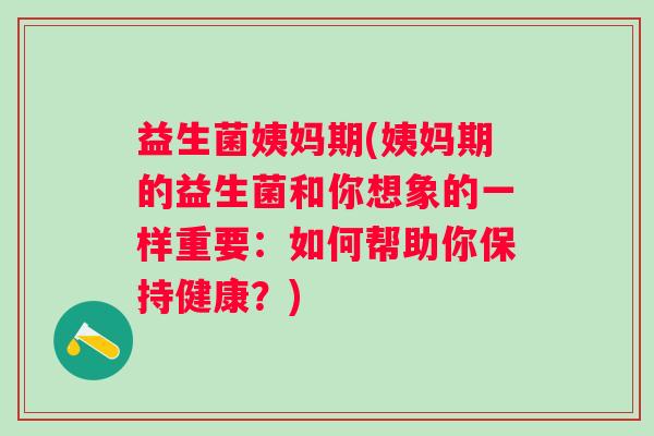 益生菌姨妈期(姨妈期的益生菌和你想象的一样重要：如何帮助你保持健康？)