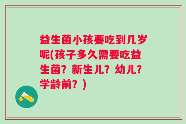 益生菌小孩要吃到几岁呢(孩子多久需要吃益生菌？新生儿？幼儿？学龄前？)
