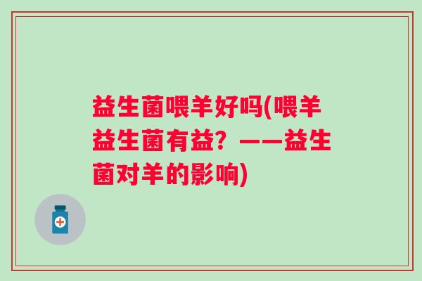 益生菌喂羊好吗(喂羊益生菌有益?——益生菌对羊的影响) 益生菌喂羊好吗(喂羊益生菌有益?——益生菌对羊的影响)