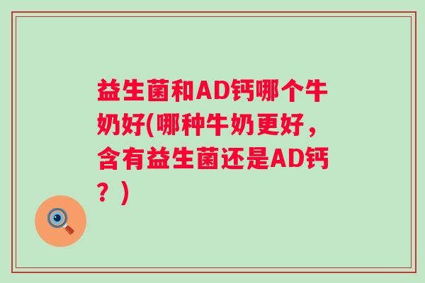 益生菌和AD钙哪个牛奶好(哪种牛奶更好，含有益生菌还是AD钙？)