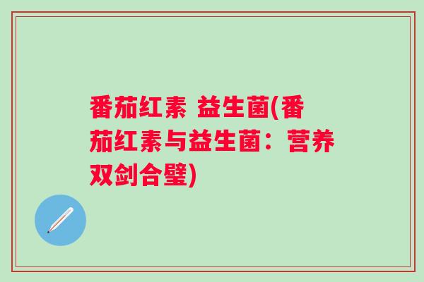 番茄红素 益生菌(番茄红素与益生菌:营养双剑合璧) 番茄红素 益生菌(番茄红素与益生菌:营养双剑合璧)