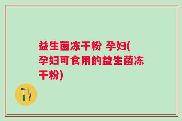 益生菌冻干粉 孕妇(孕妇可食用的益生菌冻干粉)