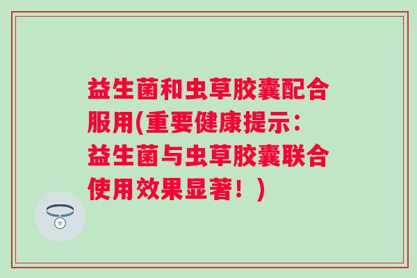益生菌和虫草胶囊配合服用(重要健康提示：益生菌与虫草胶囊联合使用效果显著！)