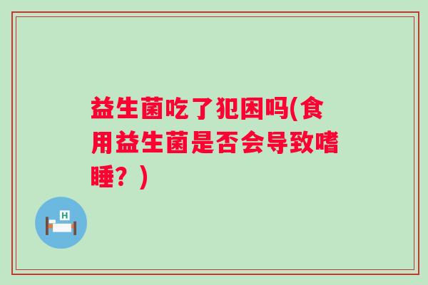 益生菌吃了犯困吗(食用益生菌是否会导致嗜睡？)