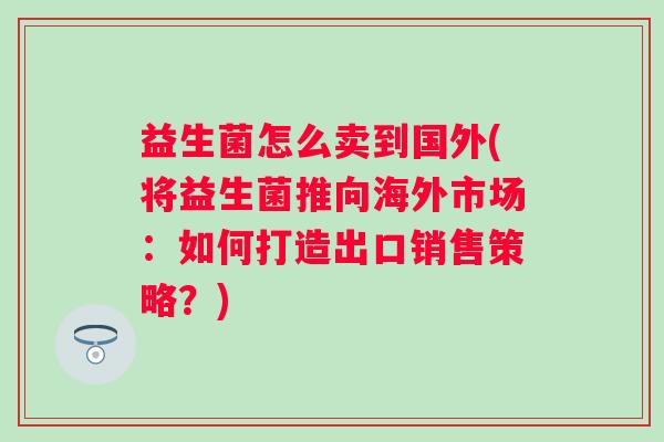 益生菌怎么卖到国外(将益生菌推向海外市场：如何打造出口销售策略？)
