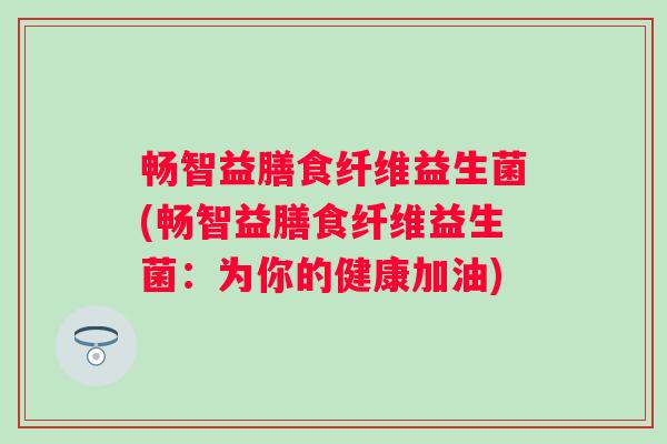 畅智益膳食纤维益生菌(畅智益膳食纤维益生菌:为你的健康加油) 畅智益膳食纤维益生菌(畅智益膳食纤维益生菌:为你的健康加油)