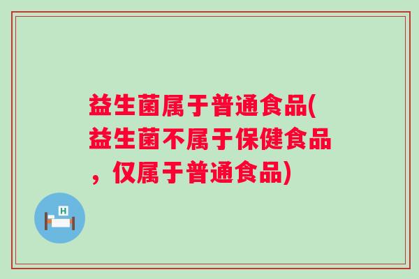 益生菌属于普通食品(益生菌不属于保健食品，仅属于普通食品)