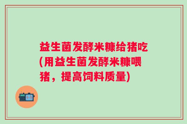 益生菌发酵米糠给猪吃(用益生菌发酵米糠喂猪，提高饲料质量)