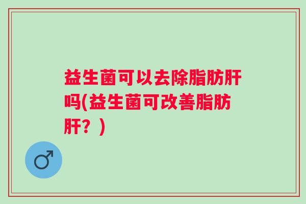 益生菌可以去除脂肪肝吗(益生菌可改善脂肪肝？)