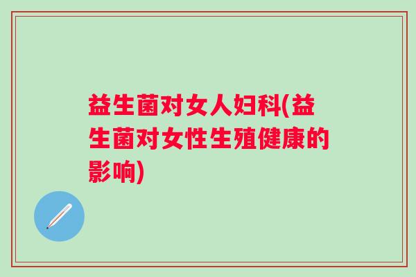 益生菌对女人(益生菌对女性生殖健康的影响) 益生菌对女人(益生菌对女性生殖健康的影响)
