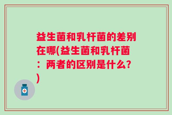 益生菌和乳杆菌的差别在哪(益生菌和乳杆菌：两者的区别是什么？)