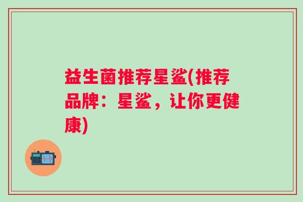 益生菌推荐星鲨(推荐品牌：星鲨，让你更健康)