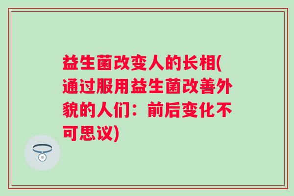 益生菌改变人的长相(通过服用益生菌改善外貌的人们：前后变化不可思议)