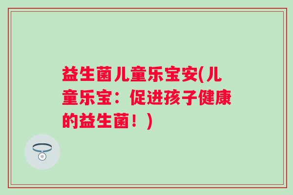 益生菌儿童乐宝安(儿童乐宝：促进孩子健康的益生菌！)