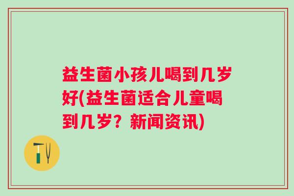 益生菌小孩儿喝到几岁好(益生菌适合儿童喝到几岁？新闻资讯)