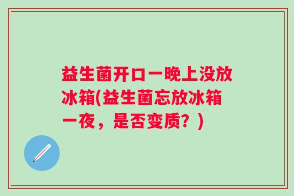 益生菌开口一晚上没放冰箱(益生菌忘放冰箱一夜，是否变质？)
