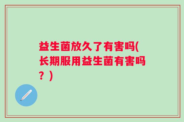 益生菌放久了有害吗(长期服用益生菌有害吗？)