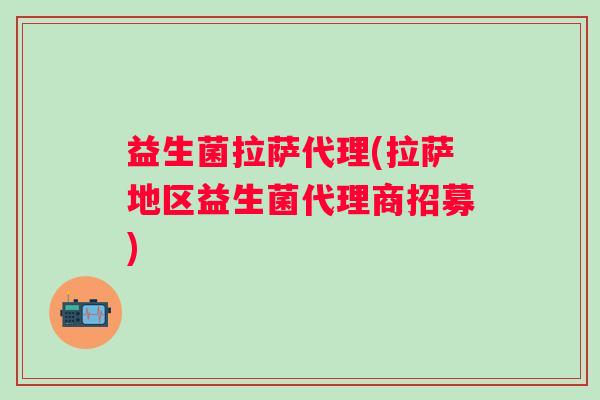 益生菌拉萨代理(拉萨地区益生菌代理商招募)