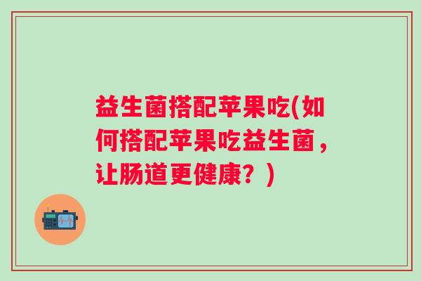 益生菌搭配苹果吃(如何搭配苹果吃益生菌，让肠道更健康？)