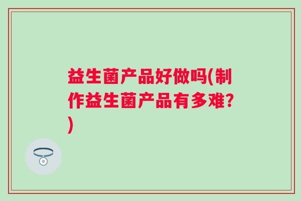 益生菌产品好做吗(制作益生菌产品有多难？)