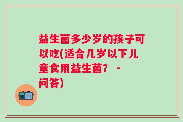益生菌多少岁的孩子可以吃(适合几岁以下儿童食用益生菌？ - 问答)