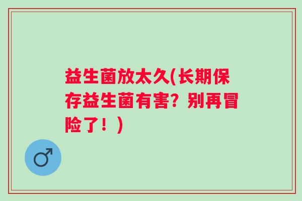 益生菌放太久(长期保存益生菌有害？别再冒险了！)