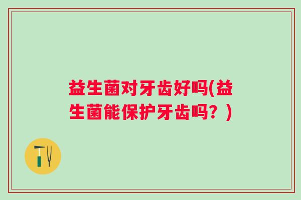 益生菌对牙齿好吗(益生菌能保护牙齿吗?) 益生菌对牙齿好吗(益生菌能保护牙齿吗?)