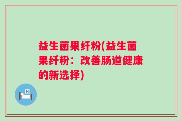 益生菌果纤粉(益生菌果纤粉：改善肠道健康的新选择)