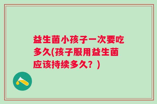 益生菌小孩子一次要吃多久(孩子服用益生菌应该持续多久？)