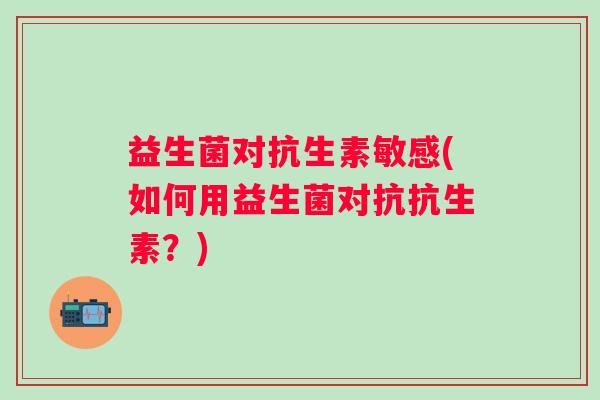 益生菌对抗生素敏感(如何用益生菌对抗抗生素？)