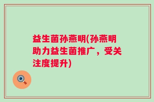 益生菌孙燕明(孙燕明助力益生菌推广，受关注度提升)