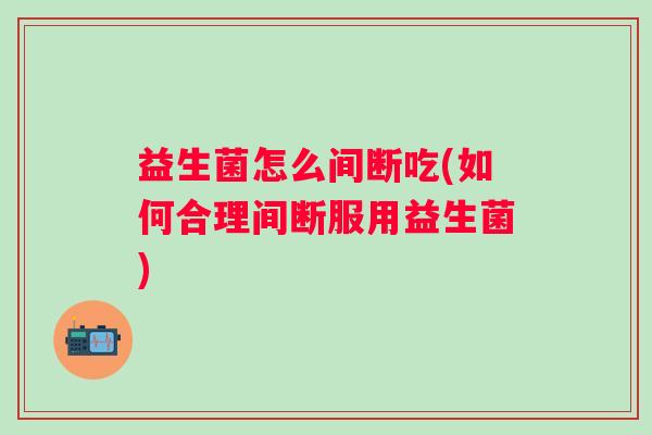 益生菌怎么间断吃(如何合理间断服用益生菌)
