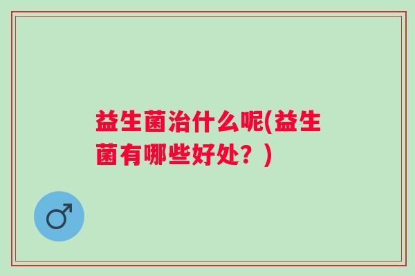 益生菌治什么呢(益生菌有哪些好处？)