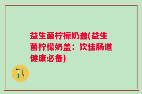 益生菌柠檬奶盖(益生菌柠檬奶盖：饮佳肠道健康必备)