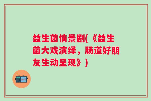 益生菌情景剧(《益生菌大戏演绎，肠道好朋友生动呈现》)