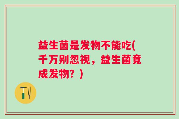 益生菌是发物不能吃(千万别忽视，益生菌竟成发物？)
