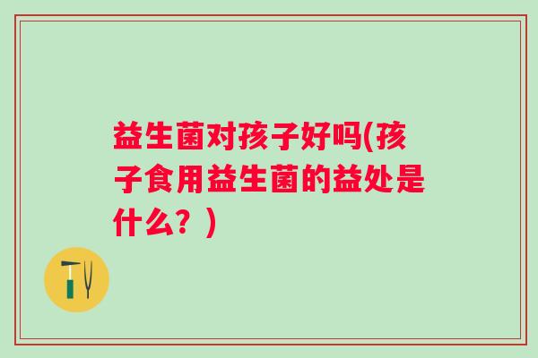 益生菌对孩子好吗(孩子食用益生菌的益处是什么？)