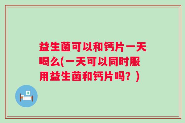 益生菌可以和钙片一天喝么(一天可以同时服用益生菌和钙片吗？)