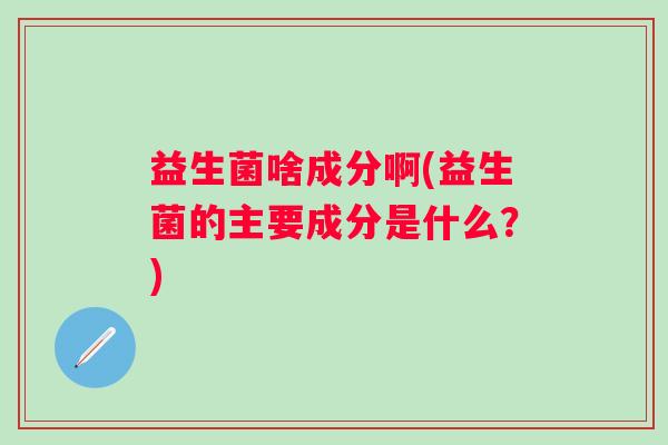 益生菌啥成分啊(益生菌的主要成分是什么？)